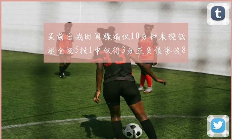吴前出战时间骤减仅10分钟表现低迷全场5投1中仅得3分正负值惨淡8