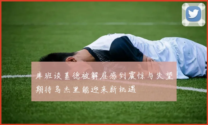 库班谈基德被解雇感到震惊与失望期待乌杰里能迎来新机遇