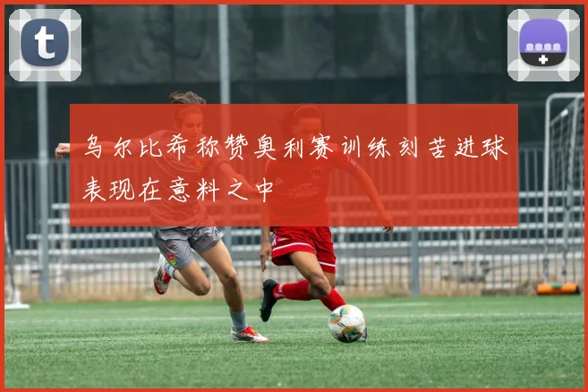 乌尔比希称赞奥利赛训练刻苦进球表现在意料之中