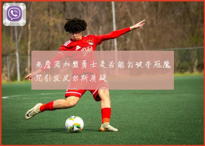 老詹若加盟勇士是否能打破夺冠魔咒引发皮尔斯质疑