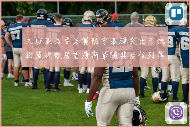 文班亚马季后赛防守表现突出干扰投篮次数居首唐斯紧随其后位列第五