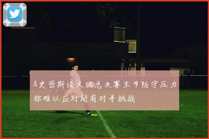 A史密斯谈文班总决赛末节防守压力称难以应对所有对手挑战
