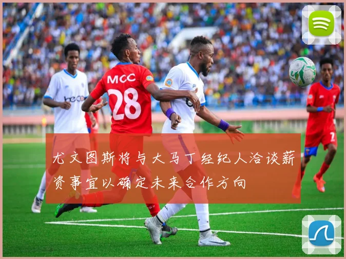 尤文图斯将与大马丁经纪人洽谈薪资事宜以确定未来合作方向
