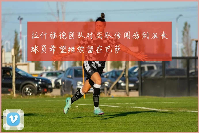 拉什福德团队对离队传闻感到沮丧球员希望继续留在巴萨