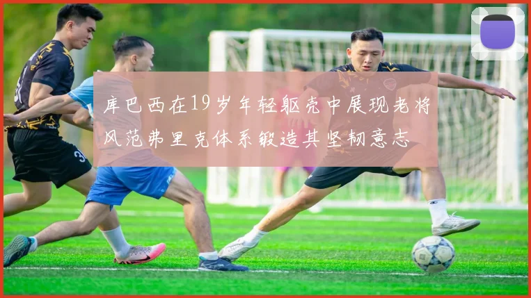 库巴西在19岁年轻躯壳中展现老将风范弗里克体系锻造其坚韧意志