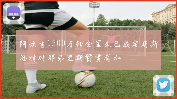 阿坎吉1500万转会国米已成定局斯洛特对邓弗里斯赞赏有加