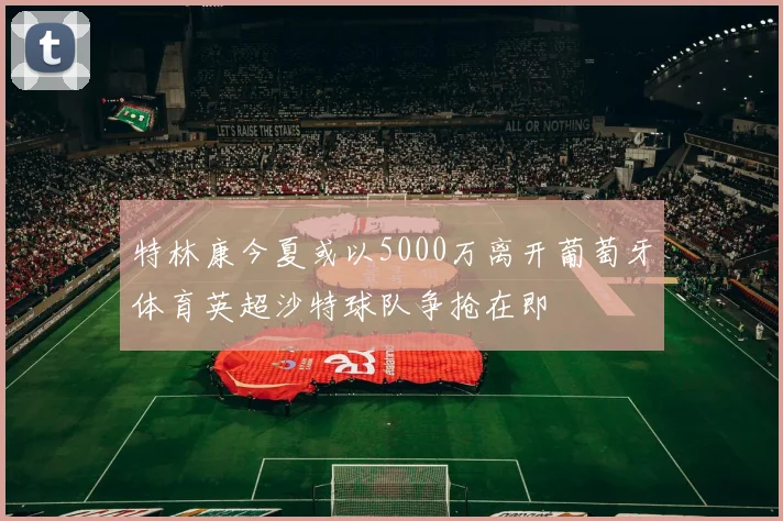 特林康今夏或以5000万离开葡萄牙体育英超沙特球队争抢在即