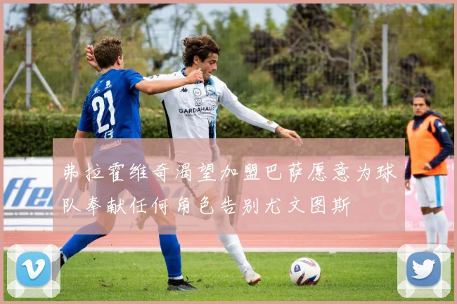 弗拉霍维奇渴望加盟巴萨愿意为球队奉献任何角色告别尤文图斯