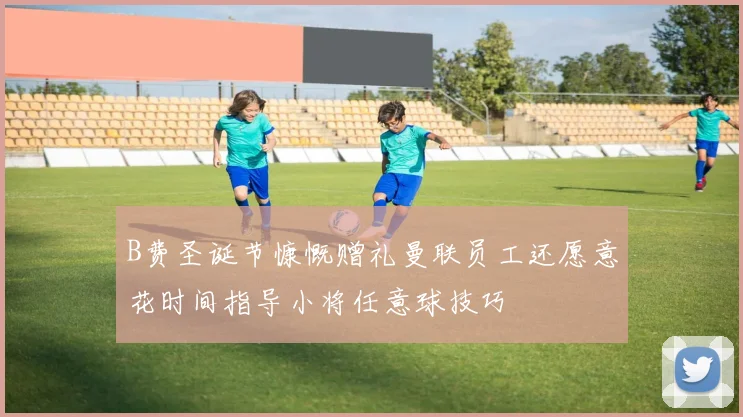 B费圣诞节慷慨赠礼曼联员工还愿意花时间指导小将任意球技巧