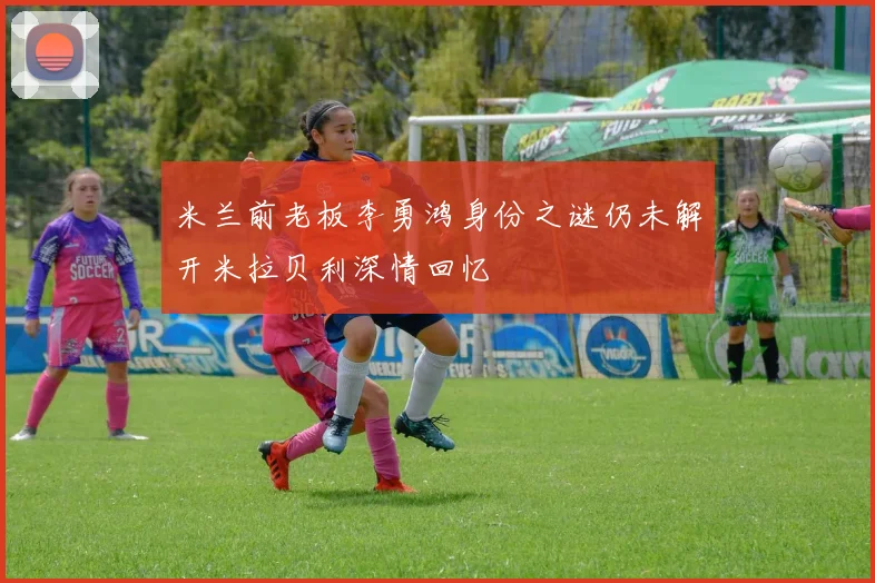 米兰前老板李勇鸿身份之谜仍未解开米拉贝利深情回忆