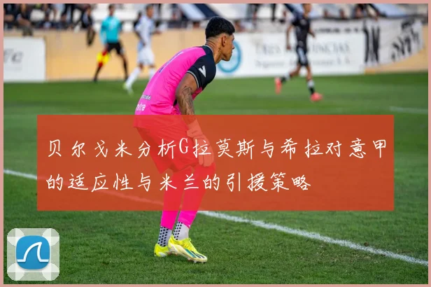 贝尔戈米分析G拉莫斯与希拉对意甲的适应性与米兰的引援策略