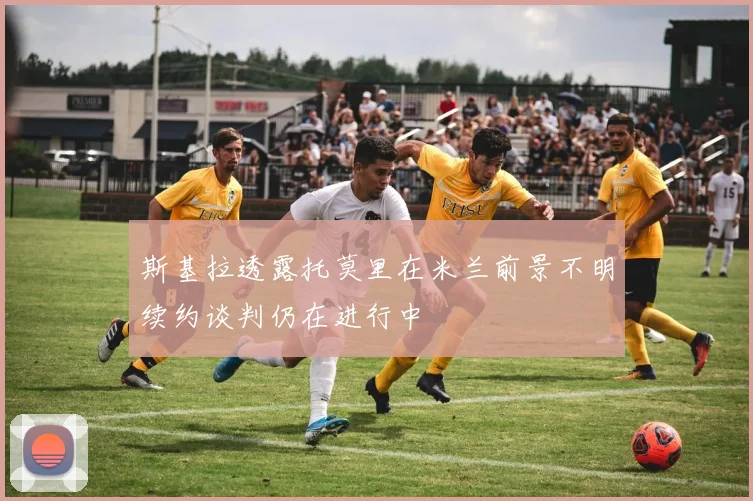 斯基拉透露托莫里在米兰前景不明续约谈判仍在进行中