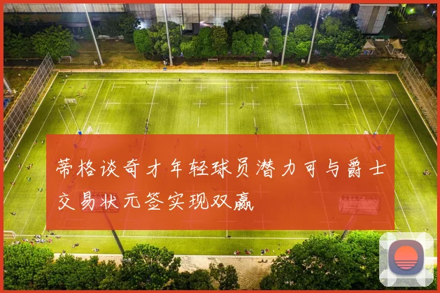 蒂格谈奇才年轻球员潜力可与爵士交易状元签实现双赢