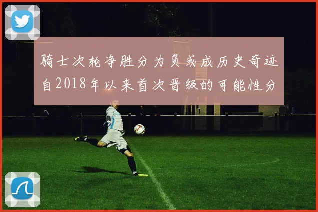 骑士次轮净胜分为负或成历史奇迹自2018年以来首次晋级的可能性分析