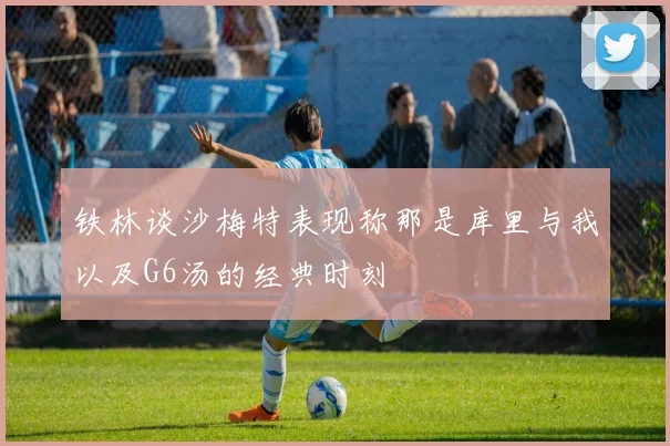 铁林谈沙梅特表现称那是库里与我以及G6汤的经典时刻