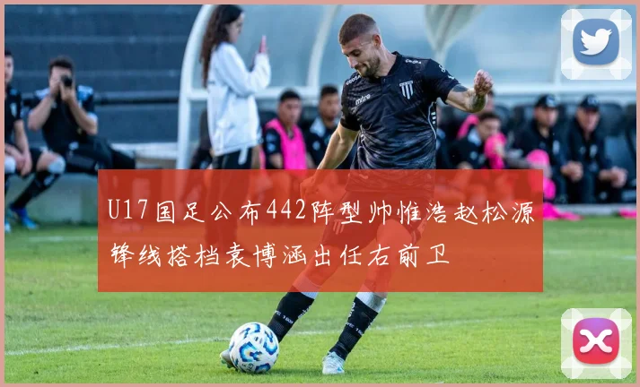 U17国足公布442阵型帅惟浩赵松源锋线搭档袁博涵出任右前卫