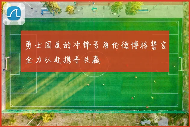 勇士国度的冲锋号角伦德博格誓言全力以赴携手共赢