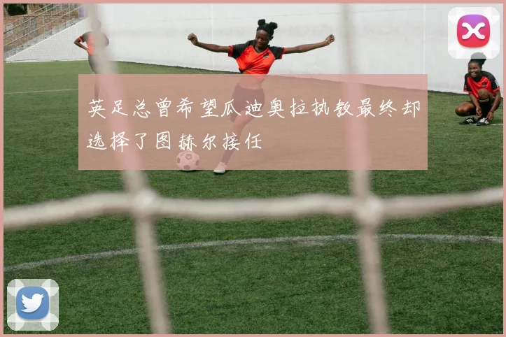 英足总曾希望瓜迪奥拉执教最终却选择了图赫尔接任