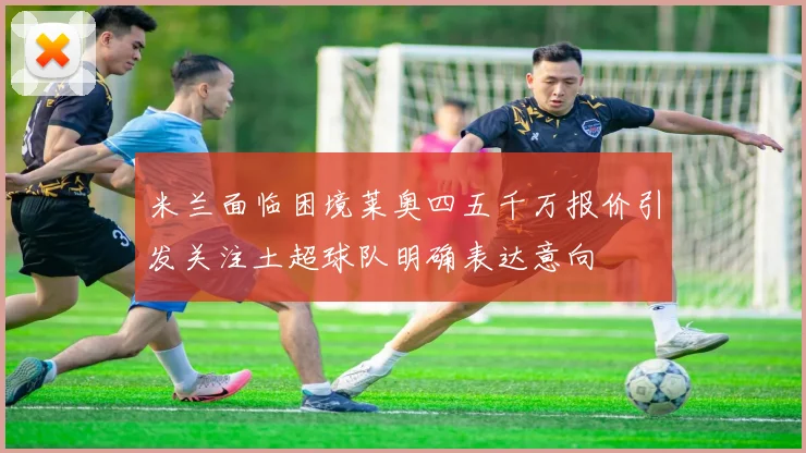 米兰面临困境莱奥四五千万报价引发关注土超球队明确表达意向