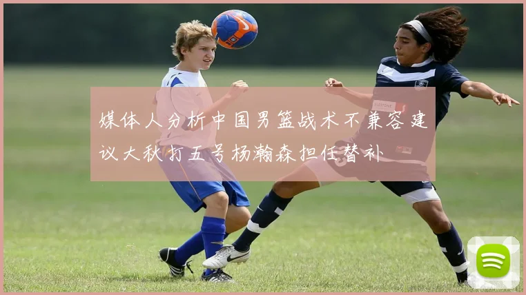 媒体人分析中国男篮战术不兼容建议大秋打五号杨瀚森担任替补