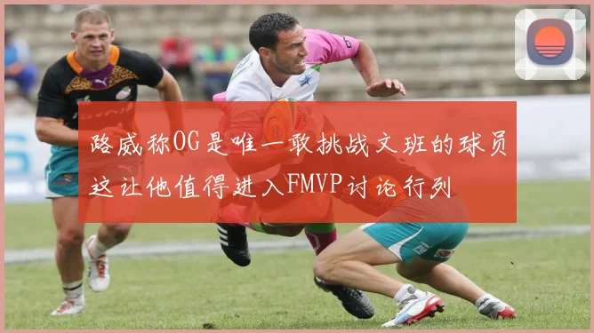 路威称OG是唯一敢挑战文班的球员这让他值得进入FMVP讨论行列