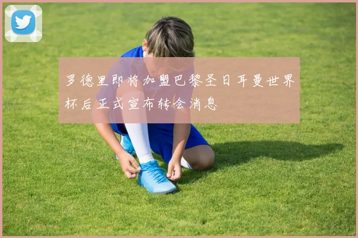 罗德里即将加盟巴黎圣日耳曼世界杯后正式宣布转会消息