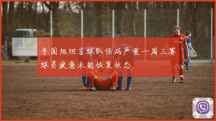 李国旭坦言球队伤病严重一周三赛球员疲惫未能恢复状态