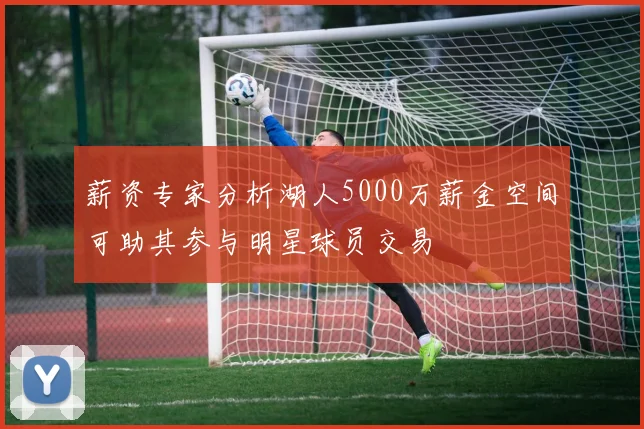 薪资专家分析湖人5000万薪金空间可助其参与明星球员交易