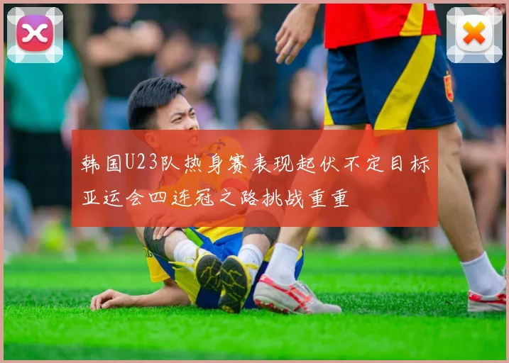 韩国U23队热身赛表现起伏不定目标亚运会四连冠之路挑战重重