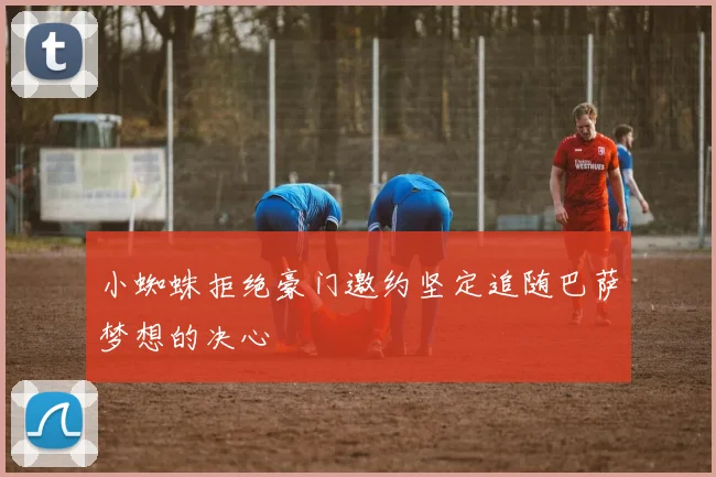 小蜘蛛拒绝豪门邀约坚定追随巴萨梦想的决心