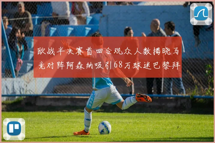 欧战半决赛首回合观众人数揭晓马竞对阵阿森纳吸引68万球迷巴黎拜仁紧随其后